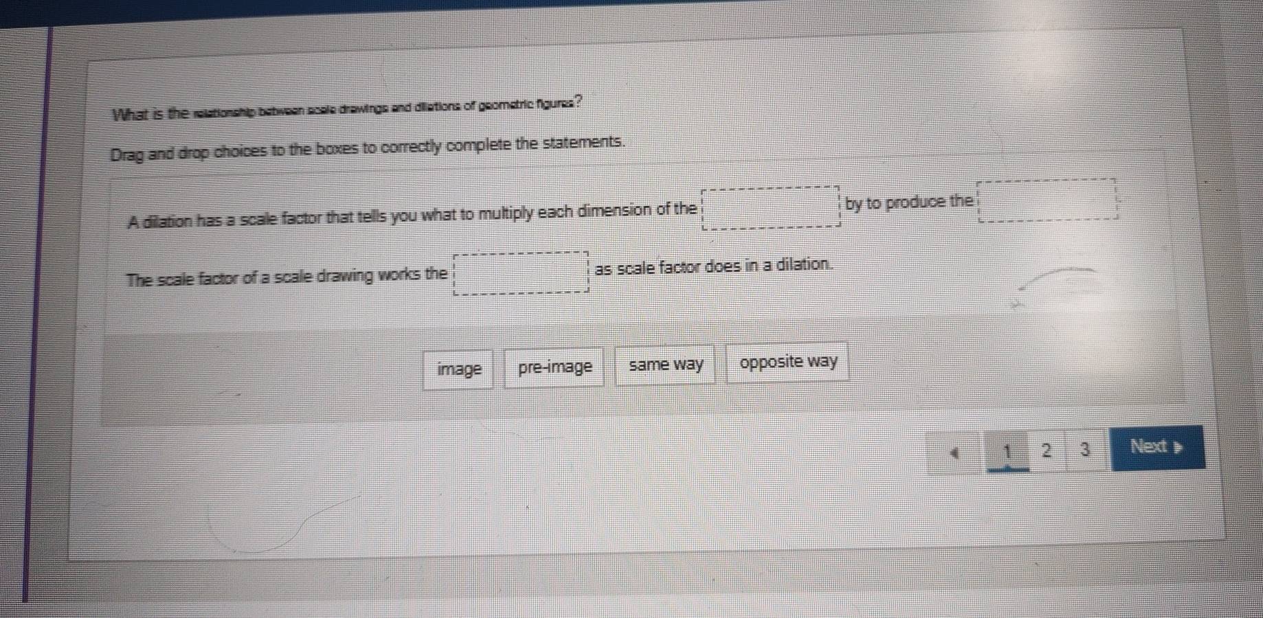 What is the relationship between scale drawings and dilations of geometric figures?
Drag and drop choices to the boxes to correctly complete the statements.
A dilation has a scale factor that tells you what to multiply each dimension of the □ by to produce the
The scale factor of a scale drawing works the □ as scale factor does in a dilation.
image pre-image same way opposite way
4 1 2 3 Next》