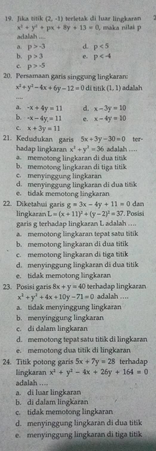 Jika titik (2,-1) terletak di luar lingkaran 2
x^2+y^2+px+8y+13=0 , maka nilai p
adalah ....
a. p>-3 d. p<5</tex>
b. p>3 e. p
c. p>-5
20. Persamaan garis singgung lingkaran:
x^2+y^2-4x+6y-12=0 di titik (1,1) adalah
…
a. -x+4y=11 d. x-3y=10
b. -x-4y=11 e. x-4y=10
C. x+3y=11
21. Kedudukan garis 5x+3y-30=0 ter-
hadap lingkaran x^2+y^2=36 adalah ….
a. memotong lingkaran di dua titik
b. memotong lingkaran di tiga titik
c. menyinggung lingkaran
d. menyinggung lingkaran di dua titik
e. tidak memotong lingkaran
22. Diketahui garis gequiv 3x-4y+11=0 dan
lingkaran L=(x+11)^2+(y-2)^2=37. Posisi
garis g terhadap lingkaran L adalah ....
a. memotong lingkaran tepat satu titik
b. memotong lingkaran di dua titik
c. memotong lingkaran di tiga titik
d. menyinggung lingkaran di dua titik
e. tidak memotong lingkaran
23. Posisi garis 8x+y=40 terhadap lingkaran
x^2+y^2+4x+10y-71=0 adalah ....
a. tidak menyinggung lingkaran
b. menyinggung lingkaran
c. di dalam lingkaran
d. memotong tepat satu titik di lingkaran
e. memotong dua titik di lingkaran
24. Titik potong garis 5x+7y=28 terhadap
lingkaran x^2+y^2-4x+26y+164=0
adalah ..
a. di luar lingkaran
b. di dalam lingkaran
c. tidak memotong lingkaran
d. menyinggung lingkaran di dua titik
e. menyinggung lingkaran di tiga titik