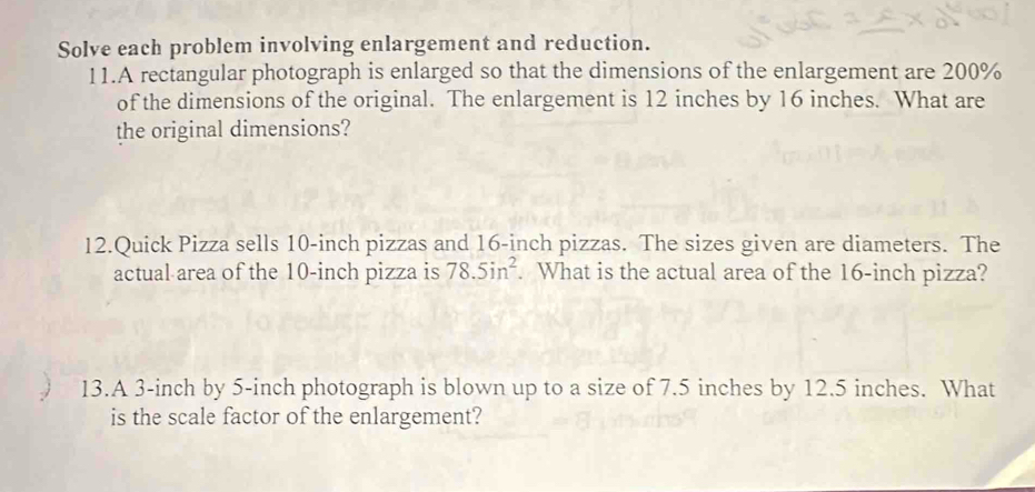 Solve each problem involving enlargement and reduction. 
11.A rectangular photograph is enlarged so that the dimensions of the enlargement are 200%
of the dimensions of the original. The enlargement is 12 inches by 16 inches. What are 
the original dimensions? 
12.Quick Pizza sells 10-inch pizzas and 16-inch pizzas. The sizes given are diameters. The 
actual area of the 10-inch pizza is 78.5in^2. What is the actual area of the 16-inch pizza? 
13.A 3-inch by 5-inch photograph is blown up to a size of 7.5 inches by 12.5 inches. What 
is the scale factor of the enlargement?