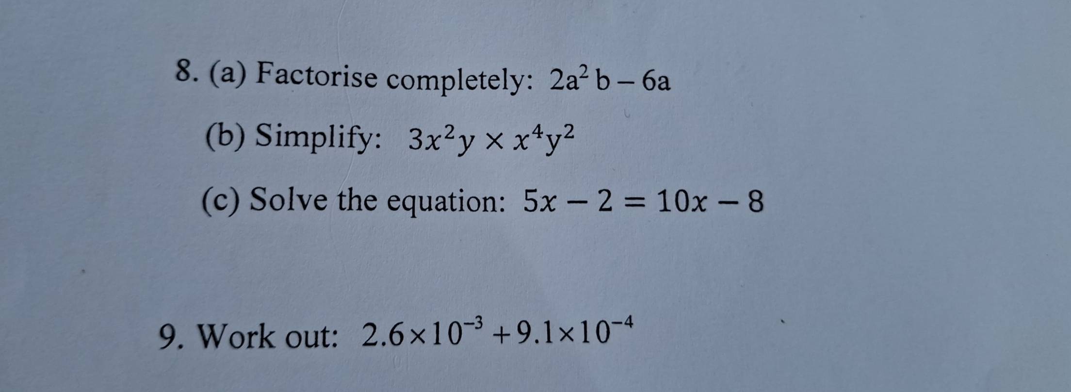 Factorise completely: 2a^2b-6a
(b) Simplify: 3x^2y* x^4y^2
(c) Solve the equation: 5x-2=10x-8
9. Work out: 2.6* 10^(-3)+9.1* 10^(-4)