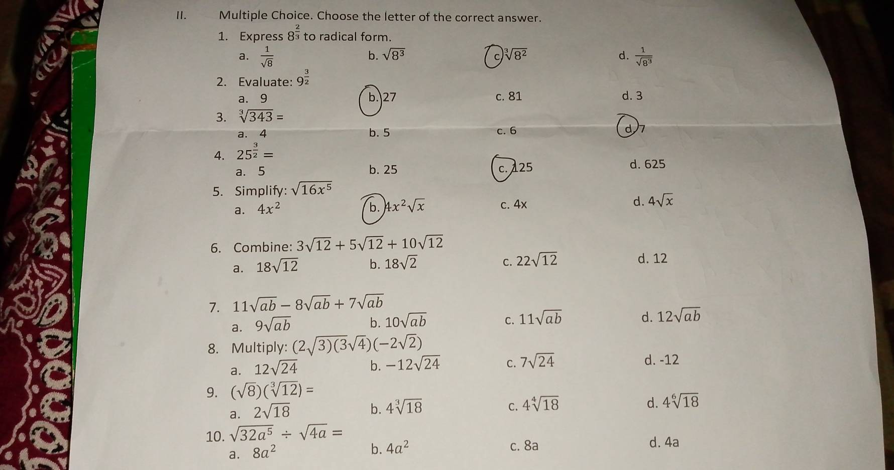 Choose the letter of the correct answer.
1. Express 8^(frac 2)3 to radical form.
b. sqrt(8^3)
a.  1/sqrt(8)  C. sqrt[3](8^2) d.  1/sqrt(8^3) 
2. Evaluate: 9^(frac 3)2
a. 9 b. 27 c. 81 d. 3
3. sqrt[3](343)=
a. 4 b. 5 c. 6 d7
4. 25^(frac 3)2=
a. 5 b. 25 c. 125
d. 625
5. Simplify: sqrt(16x^5)
a. 4x^2 b. 4x^2sqrt(x) c. 4x d. 4sqrt(x)
6. Combine: 3sqrt(12)+5sqrt(12)+10sqrt(12)
a. 18sqrt(12)
b. 18sqrt(2) C. 22sqrt(12) d. 12
7. 11sqrt(ab)-8sqrt(ab)+7sqrt(ab)
a. 9sqrt(ab)
b. 10sqrt(ab) C. 11sqrt(ab) d. 12sqrt(ab)
8. Multiply: (2sqrt(3)(3)sqrt(4))(-2sqrt(2))
a. 12sqrt(24)
b. -12sqrt(24) 7sqrt(24) d. -12
C.
9. (sqrt(8))(sqrt[3](12))=
a. 2sqrt(18)
b. 4sqrt[3](18) C. 4sqrt[4](18) d. 4sqrt[6](18)
10. sqrt(32a^5)/ sqrt(4a)=
a. 8a^2
b. 4a^2 c. 8a d. 4a