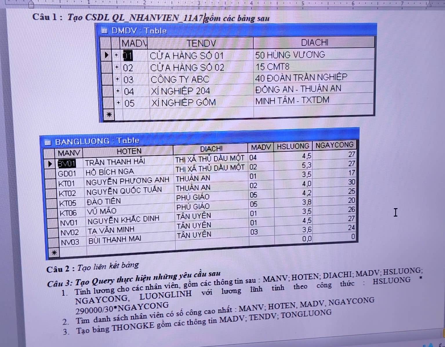 Tạo CSDL QL_NHANVIEN_11A7|gồm các bảng sau 
Câu 2 : Tạo liên kết bảng 
Câu 3: Tạo Query thực hiện những yêu cầu sau 
1. Tính lương cho các nhân viên, gồm các thông tin sau : MANV; HOTEN; DIACHI; MADV; HSLUONG; 
NGAYCONG, LUONGLINH với lương lĩnh tính theo công thức : HSLUONG 
29 0000/30^* NGAYCONG 
2. Tìm danh sách nhân viên có số công cao nhất : MANV; HOTEN, MADV, NGAYCONG 
3. Tạo bảng THONGKE gồm các thông tin MADV; TENDV; TONGLUONG