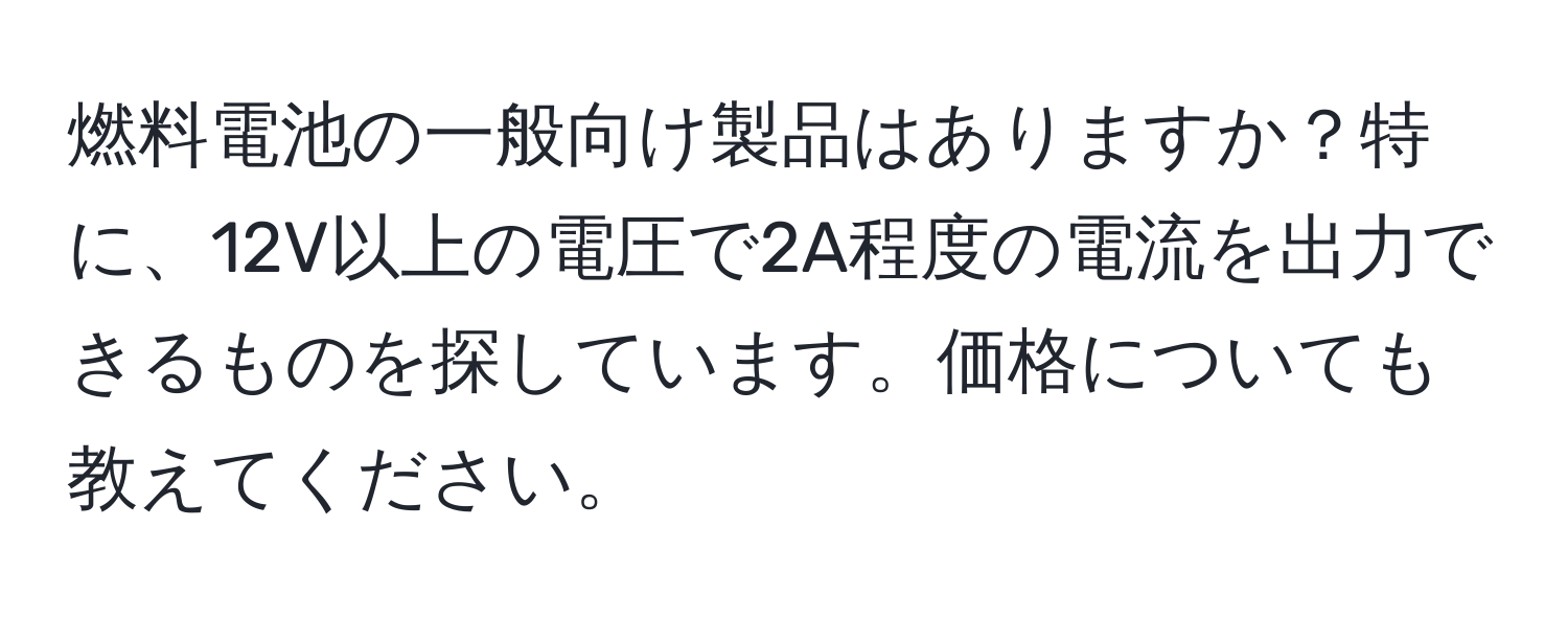 燃料電池の一般向け製品はありますか？特に、12V以上の電圧で2A程度の電流を出力できるものを探しています。価格についても教えてください。