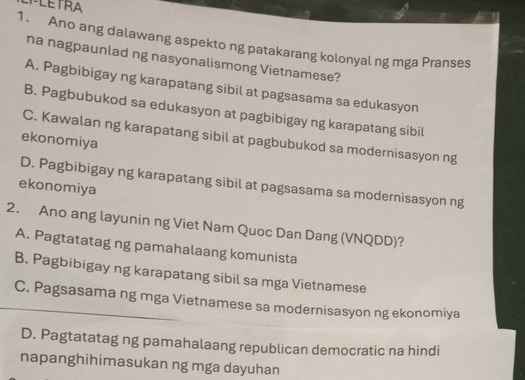 Ano ang dalawang aspekto ng patakarang kolonyal ng mga Pranses
na nagpaunlad ng nasyonalismong Vietnamese?
A. Pagbibigay ng karapatang sibil at pagsasama sa edukasyon
B. Pagbubukod sa edukasyon at pagbibigay ng karapatang sibil
C. Kawalan ng karapatang sibil at pagbubukod sa modernisasyon ng
ekonomiya
D. Pagbibigay ng karapatang sibil at pagsasama sa modernisasyon ng
ekonomiya
2. Ano ang layunin ng Viet Nam Quoc Dan Dang (VNQDD)?
A. Pagtatatag ng pamahalaang komunista
B. Pagbibigay ng karapatang sibil sa mga Vietnamese
C. Pagsasama ng mga Vietnamese sa modernisasyon ng ekonomiya
D. Pagtatatag ng pamahalaang republican democratic na hindi
napanghihimasukan ng mga dayuhan