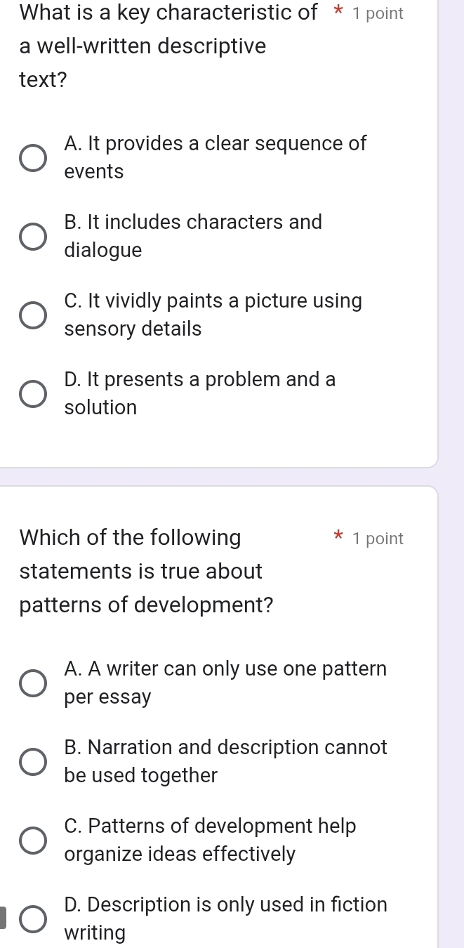 What is a key characteristic of * 1 point
a well-written descriptive
text?
A. It provides a clear sequence of
events
B. It includes characters and
dialogue
C. It vividly paints a picture using
sensory details
D. It presents a problem and a
solution
Which of the following 1 point
statements is true about
patterns of development?
A. A writer can only use one pattern
per essay
B. Narration and description cannot
be used together
C. Patterns of development help
organize ideas effectively
D. Description is only used in fiction
writing