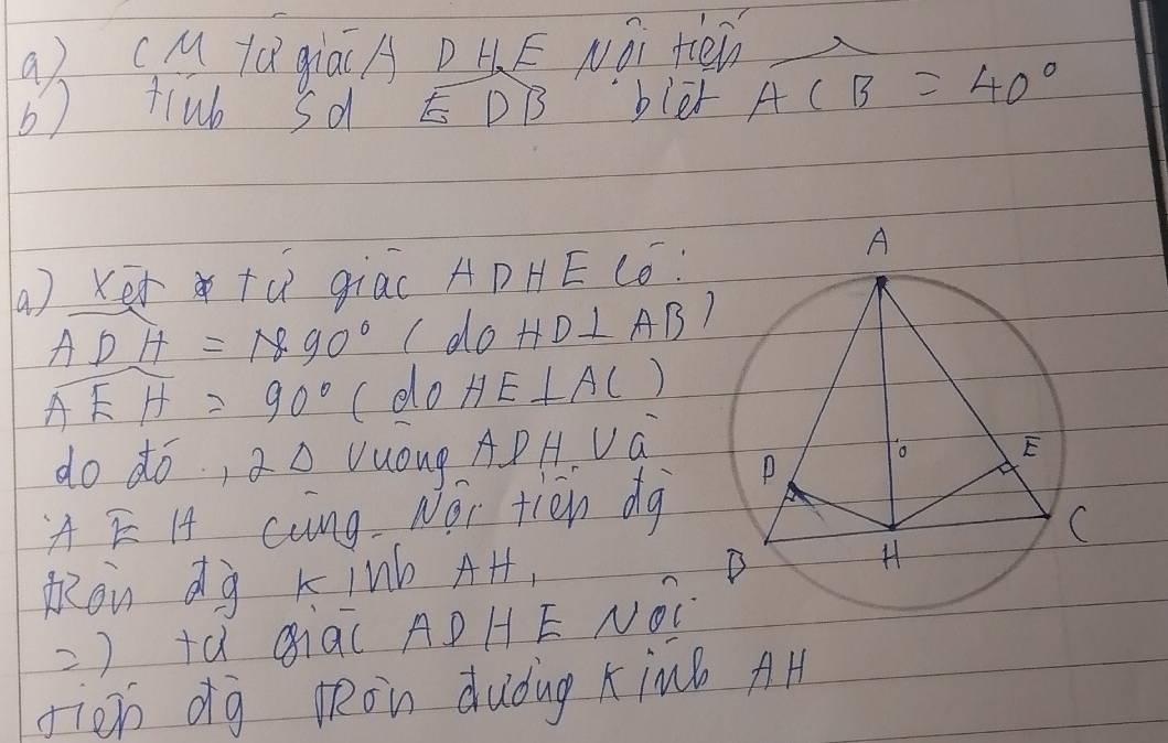 a (M fá giá(A D HE Nǒi ten_ 
b) tlub sd DB bler ACB=40°
(a ) Ker tú giac ADHE Có:
ADH=890° ( do HD⊥ AB'
overline AEH=90° (do HE⊥ AC)
do dó, a△ Vuóug APH Va 
A E H cung Noi tin dg 
mon dg kinb AH, 
) +à Qiq( ADHE NOC 
fien dg lRon duǒug xin AH