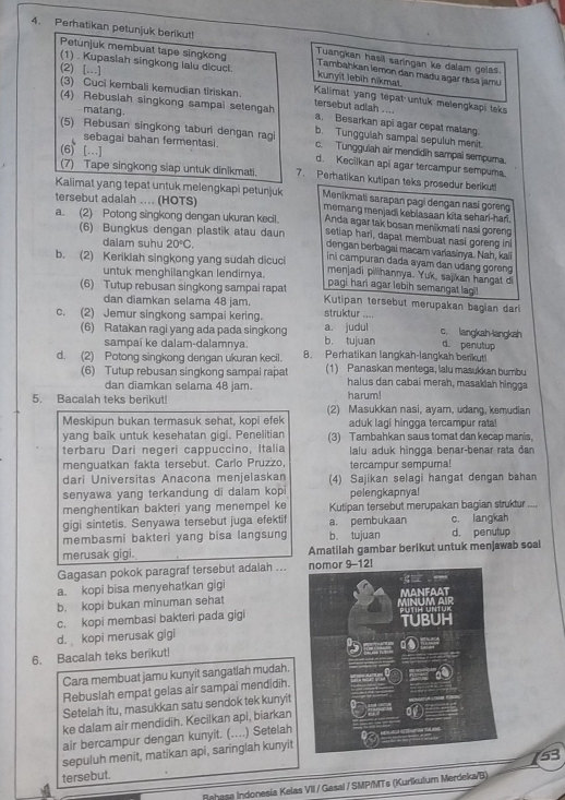 Peratikan petunjuk berikut!
Tuangkan hasil saringan ke dalam gelas
(1) . Kupaslah singkong lalu dicuct.
Petunjuk membuat tape singkong kunyit lebih nikmat. Tambahkan lemon dan madu agar rása jamu
(2) [...]
(3) Cuci kembali kemudian tiriskan  Kalimat yang tepat untuk melengkapi leks
(4) Rebusiah singkong sampal setengah tersebut adiah ....
matang.
a. Besarkan api agar cepat malang.
(5) Rebusan singkong taburi dengan ragi b. Tunggulah sampal sepuluh menit
(6) [...]
c. Tungguiah air mendidih sampal sempuma.
sebagai bahan fermentasi. d. Keciikan api agar tercampur sempura
(7) Tape singkong siap untuk dinikmati. 7. Perhatikan kutipan teks prosedur berikut!
Kalimat yang tepat untuk melengkapi petunjuk Menikmati sarapan pagi dengan nasi goreng
tersebut adalah .... (HOTS) memang menjadi kebiasaan kita sehari-har.
a. (2) Potong singkong dengan ukuran kecil. Anda agar tak bosan menikmati nasi goren
(6) Bungkus dengan plastik atau daun setiap hari, dapat membuat nasi goreng in
dalam suhu 20°C.
dengan berbagai macam variasinya. Nah, kali
ini campuran dada ayam dan udang goreng
b. (2) Keriklah singkong yang sudah dicuci menjadi pilihannya. Yuk, sajikan hangat di
untuk menghilangkan lendirya. pagi hari agar lebih semangat lagi!
(6) Tutup rebusan singkong sampai rapat  Kutipan tersebut merupakan bagian dar
dan diamkan selama 48 jam.
c. (2) Jemur singkong sampai kering. struktur .... c. langkah-langkah
(6) Ratakan ragi yang ada pada singkong a. judul b. tujuan d. penutup
sampaí ke dalam-dalamnya.
d. (2) Potong singkong dengan ukuran kecil. 8. Perhatikan langkah-langkah berikut!
(6) Tutup rebusan singkong sampai rapat 1) Panaskan mentega, lalu masukkan bumbu
dan diamkan selama 48 jam. harum! halus dan cabai merah, masakiah hingga
5. Bacalah teks berikut! (2) Masukkan nasi, ayam, udang, kemudian
Meskipun bukan termasuk sehat, kopi efek aduk lagi hingga tercampur rata!
yang baik untuk kesehatan gigi. Penelitian (3) Tambahkan saus tomat dan kecap manis,
terbaru Dari negeri cappuccino, Italia lalu aduk hingga benar-benar rata dan
menguatkan fakta tersebut. Carlo Pruzzo, tercampur sempura!
dari Universitas Anacona menjelaskan (4) Sajikan selagi hangat dengan bahan
senyawa yang terkandung di dalam kopi pelengkapnya!
menghentikan bakteri yang menempel ke Kutipan tersebut merupakan bagian struktur ----
gigi sintetis. Senyawa tersebut juga efektif c. langkah
membasmi bakteri yang bisa langsung a. pembukaan b. tujuan d. penutup
merusak gigi. Amatilah gambar berikut untuk menjawab soal
Gagasan pokok paragraf tersebut adalah ... 
a. kopi bisa menyehatkan gigi
b. kopi bukan minuman sehat
c. kopi membasi bakteri pada gigi
d. kopi merusak gigi
6. Bacalah teks berikut!
Cara membuat jamu kunyit sangatlah mudah.
Rebuslah empat gelas air sampai mendidih.
Setelah itu, masukkan satu sendok tek kunyit
ke dalam air mendidih. Kecilkan api, biarkan
air bercampur dengan kunyit. (....) Setelah
sepuluh menit, matikan api, saringlah kunyit
53
tersebut.
Rahasa Indonesía Kelas VII / Gasal / SMP/MTs (Kurikulum Merdeka/B)