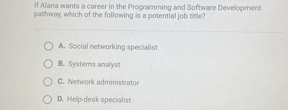 If Alana wants a career in the Programming and Software Development
pathway, which of the following is a potential job title?
A. Social networking specialist
B. Systems analyst
C. Network administrator
D. Help-desk specialist