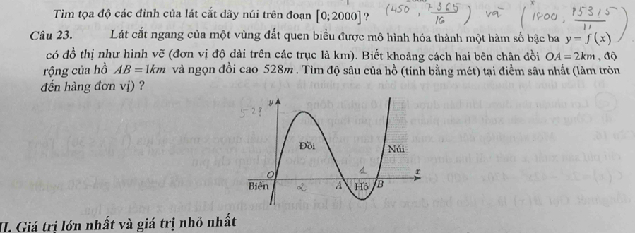 Tìm tọa độ các đỉnh của lát cắt dãy núi trên đoạn [0;2000]
Câu 23. Lát cắt ngang của một vùng đất quen biểu được mô hình hóa thành một hàm số bậc ba y=f(x)
có đồ thị như hình vẽ (đơn vị độ dài trên các trục là km). Biết khoảng cách hai bên chân đồi OA=2km , độ 
rộng của hồ AB=1km và ngọn đồi cao 528m. Tìm độ sâu của hồ (tính bằng mét) tại điểm sâu nhất (làm tròn 
đến hàng đơn vị) ? 
II. Giá trị lớn nhất và giá trị nhỏ nhất