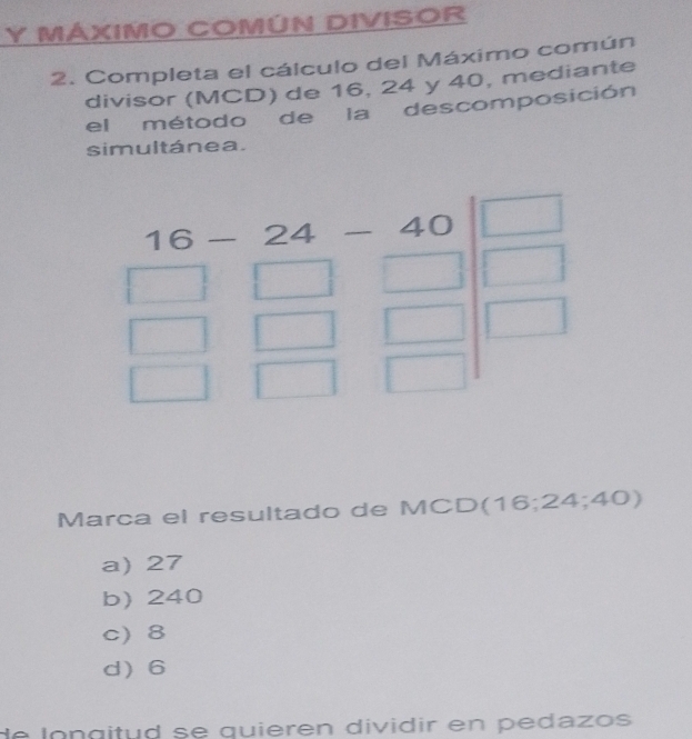 MÁXIMO COMÚN DIVISOR
2. Completa el cálculo del Máximo común
divisor (MCD) de 16, 24 y 40, mediante
el método de la descomposición
simultánea.
Marca el resultado de MCD(16;24; ∠ )
a) 27
b) 240
c) 8
d6
de   longitud se quieren dividir en pedazos