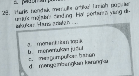 pedomán pc
26. Haris hendak menulis artikel ilmiah populer
untuk majalah dinding. Hal pertama yang di-
lakukan Haris adalah ....
a. menentukan topik
b. menentukan judul
c. mengumpulkan bahan
d. mengembangkan kerangka