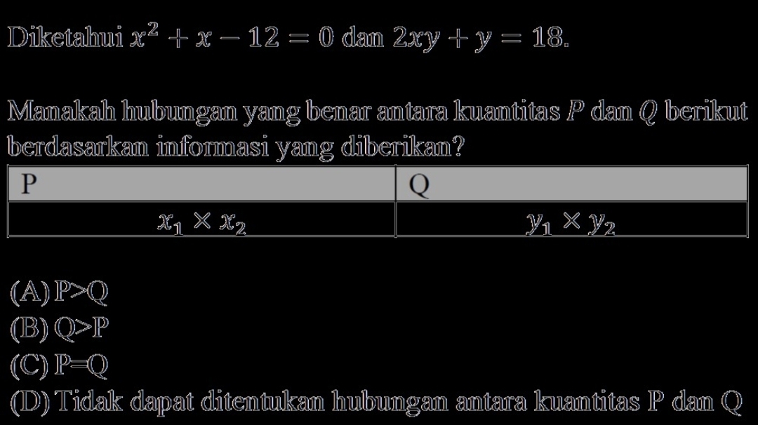 Diketahui x^2+x-12=0 dan 2xy+y=18. 
Manakah hubungan yang benar antara kuantitas P dan Q berikut
berdasarkan informasi yang diberikan?
P
Q
x_1* x_2
y_1* y_2
(A) IP>Q
(B) Q>IP
(C) P=Q
(D) Tidak dapat ditentukan hubungan antara kuantitas IP dan Q I