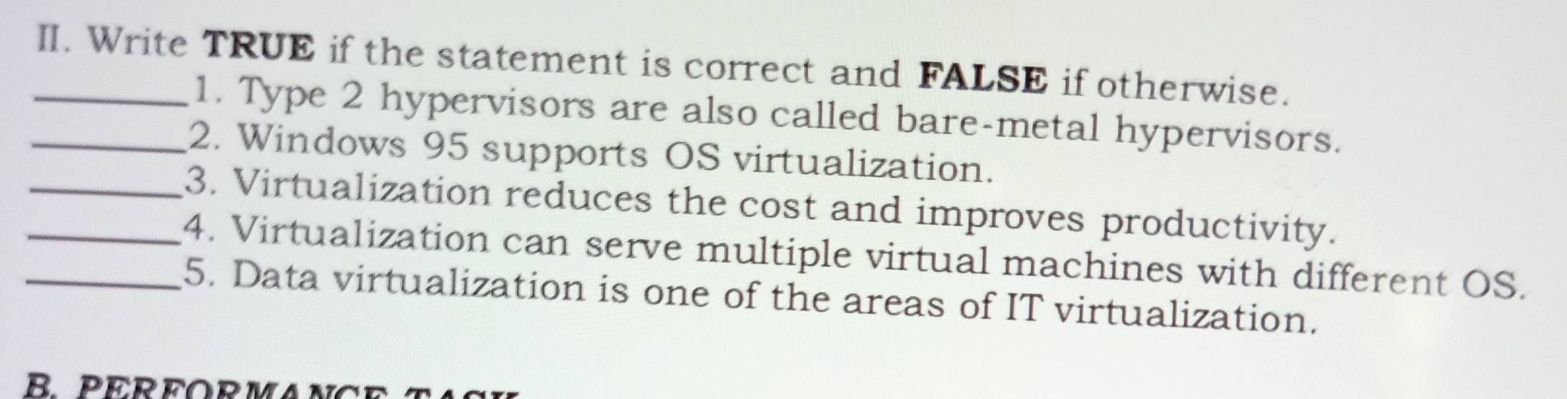 Write TRUE if the statement is correct and FALSE if otherwise. 
1. Type 2 hypervisors are also called bare-metal hypervisors. 
_2. Windows 95 supports OS virtualization. 
_3. Virtualization reduces the cost and improves productivity. 
_4. Virtualization can serve multiple virtual machines with different OS. 
_5. Data virtualization is one of the areas of IT virtualization. 
R PEREORMAN