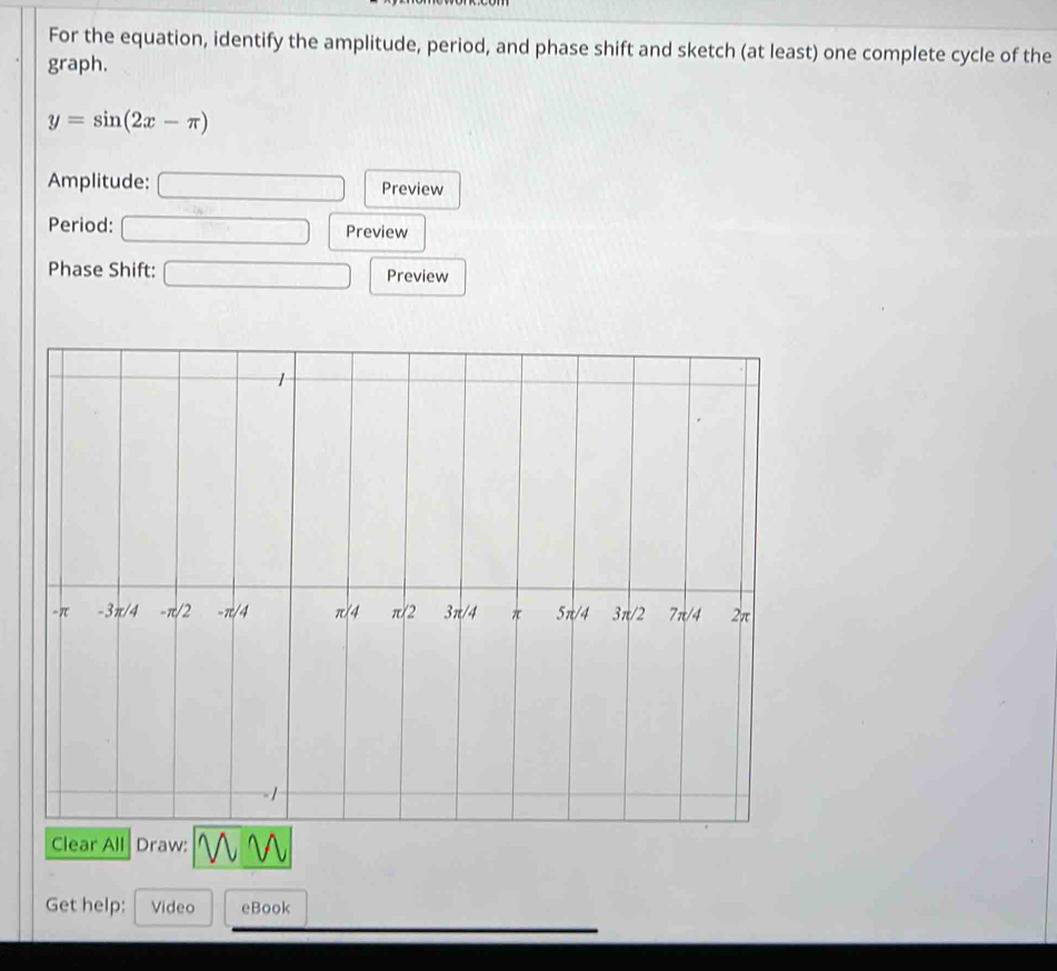 For the equation, identify the amplitude, period, and phase shift and sketch (at least) one complete cycle of the
graph.
y=sin (2x-π )
Amplitude: □ Preview
Period: □ Preview
Phase Shift: □ Preview
Get help: Video eBook