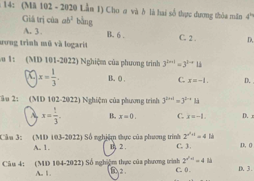 14: (Mã 102 - 2020 Lần 1) Cho a và b là hai số thực dương thỏa mãn 4^(kq)
Giả trị của ab^2 bằng
A. 3 、 B. 6. C. 2. D.
ương trình mũ và logarit
lu 1: (MD 101-2022) Nghiệm của phương trình 3^(2x+1)=3^(2-x) là
x= 1/3 . B. 0. C. x=-1, D.
Xâu 2: (MD 102-2022) Nghiệm của phương trình 3^(2x+1)=3^(2-x) là
A x= !/3 .
B. x=0. C. x=-1. D. x
Câu 3: (MD 103-2022) Số nghiệm thực của phương trình 2^(x^2)+1=4 là
A. 1. B. 2. C. 3. D. 0
Câu 4: (MD 104-2022) Số nghiệm thực của phương trình 2^(x^2)+1=4 là
A. 1. B. 2. C. 0. D. 3 .