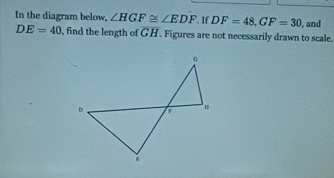 In the diagram below, ∠ HGF≌ ∠ EDF. If DF=48, GF=30 , and
DE=40 , find the length of overline GH. Figures are not necessarily drawn to scale.