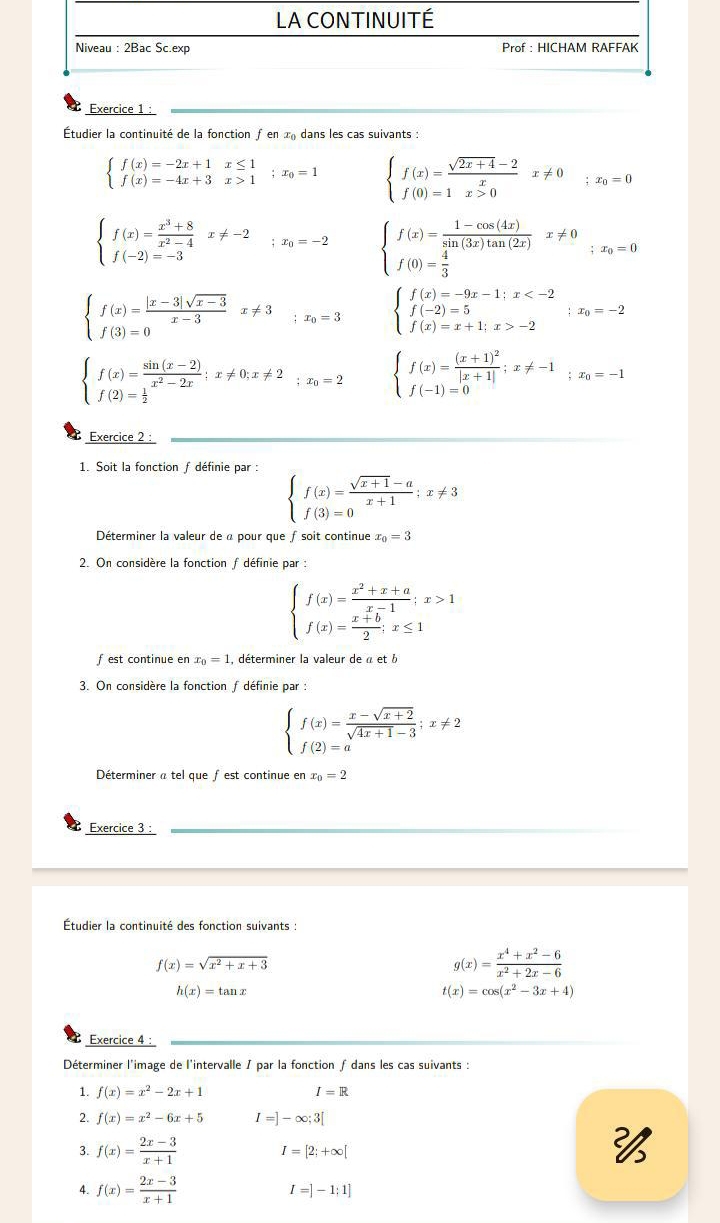 LA CONTINUITÉ
Niveau : 2Bac Sc.ex Prof : HICHAM RAFFAK
Exercice 1 :
Étudier la continuité de la fonction ƒ en x dans les cas suivants :
beginarrayl f(x)=-2x+1x≤ 1 f(x)=-4x+3x>1endarray. ;x_0=1 beginarrayl f(x)= (sqrt(2x+4)-2)/x x!= 0 f(0)=1x>0endarray. ;x_0=0
beginarrayl f(x)= (x^3+8)/x^2-4 x!= -2 f(-2)=-3endarray. ;x_0=-2 beginarrayl f(x)= (1-cos (4x))/sin (3x)tan (2x) x!= 0 f(0)= 4/3 endarray. ;x_0=0
beginarrayl f(x)= (|x-3|sqrt(x-3))/x-3 x!= 3 f(3)=0endarray. ;x_0=3 beginarrayl f(x)=-9x-1;x -2endarray. ;x_0=-2
beginarrayl f(x)= (sin (x-2))/x^2-2x ;x!= 0;x!= 2 f(2)= 1/2 endarray. ;x_0=2 beginarrayl f(x)=frac (x+1)^2|x+1|;x!= -1 f(-1)=0endarray. ;x_0=-1
Exercice 2 :
1. Soit la fonction f définie par :
beginarrayl f(x)= (sqrt(x+1)-a)/x+1 ;x!= 3 f(3)=0endarray.
Déterminer la valeur de à pour que fsoit continue x_0=3
2. On considère la fonction f définie par :
beginarrayl f(x)= (x^2+x+a)/x-1 ;x>1 f(x)= (x+b)/2 ;x≤ 1endarray.
f est continue en x_0=1 , déterminer la valeur de à et 
3. On considère la fonction f définie par :
beginarrayl f(x)= (x-sqrt(x+2))/sqrt(4x+1)-3 ;x!= 2 f(2)=aendarray.
Déterminer a tel que fest continue en x_0=2
Exercice 3 :
Étudier la continuité des fonction suivants :
f(x)=sqrt(x^2+x+3)
g(x)= (x^4+x^2-6)/x^2+2x-6 
h(x)=tan x
t(x)=cos (x^2-3x+4)
Exercice 4 :
Déterminer l'image de l'intervalle / par la fonction f dans les cas suivants :
1. f(x)=x^2-2x+1 I=R
f(x)=x^2-6x+5 I=]-∈fty ;3[
3. f(x)= (2x-3)/x+1  I=[2;+∈fty [

4. f(x)= (2x-3)/x+1  I=]-1;1]