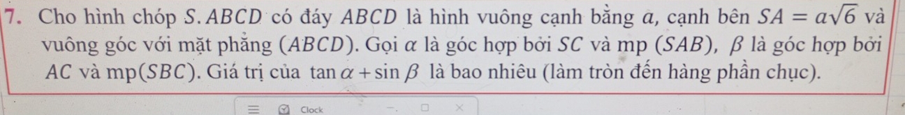 Cho hình chóp S. ABCD có đáy ABCD là hình vuông cạnh bằng a, cạnh bên SA=asqrt(6) và 
vuông góc với mặt phẳng (ABCD). Gọi α là góc hợp bởi SC và mp (SAB), β là góc hợp bởi
AC và mp (SBC). Giá trị của tan alpha +sin beta là bao nhiêu (làm tròn đến hàng phần chục). 
Clock