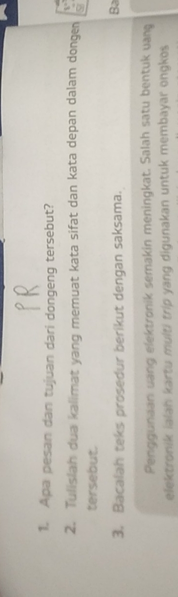 Apa pesan dan tujuan dari dongeng tersebut? 
2. Tulislah dua kalimat yang memuat kata sifat dan kata depan dalam dongen 
tersebut. 
3. Bacalah teks prosedur berikut dengan saksama. 
Ba 
Penggunaan uang elektronik semakin meningkat. Salah satu bentuk vang 
elektronik ialah kartu multi trip yang digunakan untuk membayar ongkos