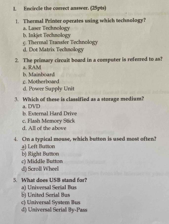 Encircle the correct answer. (25pts)
1. Thermal Printer operates using which technology?
a. Laser Technology
b. Inkjet Technology
c. Thermal Transfer Technology
d. Dot Matrix Technology
2. The primary circuit board in a computer is referred to as?
a. RAM
b. Mainboard
c. Motherboard
d. Power Supply Unit
3. Which of these is classified as a storage medium?
a. DVD
b. External Hard Drive
c. Flash Memory Stick
d. All of the above
4. On a typical mouse, which button is used most often?
a) Left Button
b) Right Button
c) Middle Button
d) Scroll Wheel
5. What does USB stand for?
a) Universal Serial Bus
b) United Serial Bus
c) Universal System Bus
d) Universal Serial By-Pass