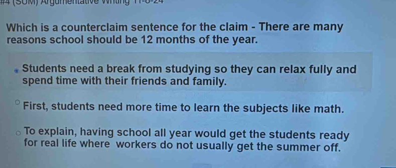 #4 (SOM) Argumentative Wrtin 
Which is a counterclaim sentence for the claim - There are many
reasons school should be 12 months of the year.
Students need a break from studying so they can relax fully and
spend time with their friends and family.
First, students need more time to learn the subjects like math.
To explain, having school all year would get the students ready
for real life where workers do not usually get the summer off.