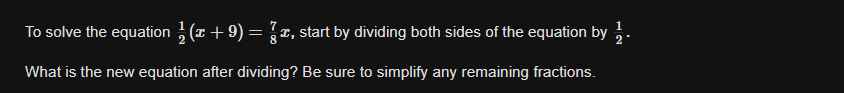 To solve the equation  1/2 (x+9)= 7/8 x , start by dividing both sides of the equation by  1/2 . 
What is the new equation after dividing? Be sure to simplify any remaining fractions.