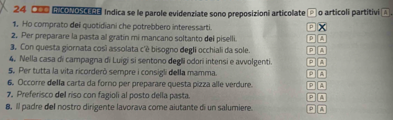 24 ●OO RICONOSCERE Indica se le parole evidenziate sono preposizioni articolate P o articoli partitivi A . 
1. Ho comprato dei quotidiani che potrebbero interessarti. P x 
2. Per preparare la pasta al gratin mi mancano soltanto dei piselli. P A 
3. Con questa giornata così assolata c'è bisogno degIi occhiali da sole. P A 
4. Nella casa di campagna di Luigi si sentono degIi odori intensi e avvolgenti. P A 
5. Per tutta la vita ricorderò sempre i consigli della mamma. P A 
6. Occorre della carta da forno per preparare questa pizza alle verdure. P A 
7. Preferisco del riso con fagioli al posto della pasta. 
P A 
8. Il padre del nostro dirigente lavorava come aiutante di un salumiere. P A