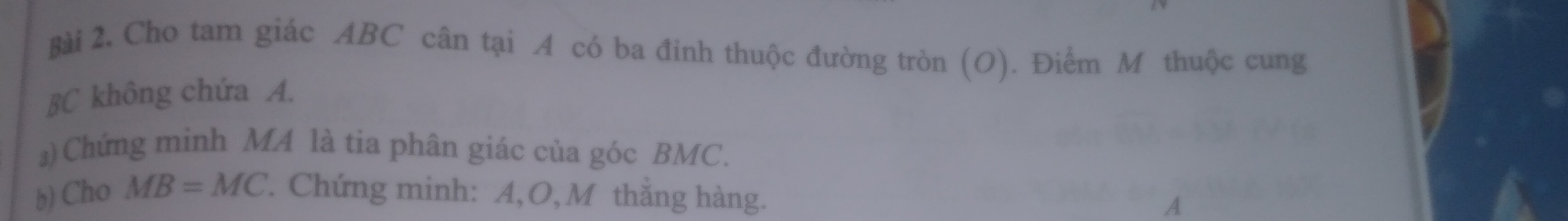 Cho tam giác ABC cân tại A có ba đỉnh thuộc đường tròn (O). Điểm M thuộc cung
BC không chứa A. 
)Chứng minh MA là tia phân giác của góc BMC. 
b) Cho MB=MC. Chứng minh: A, O, M thắng hàng.
A