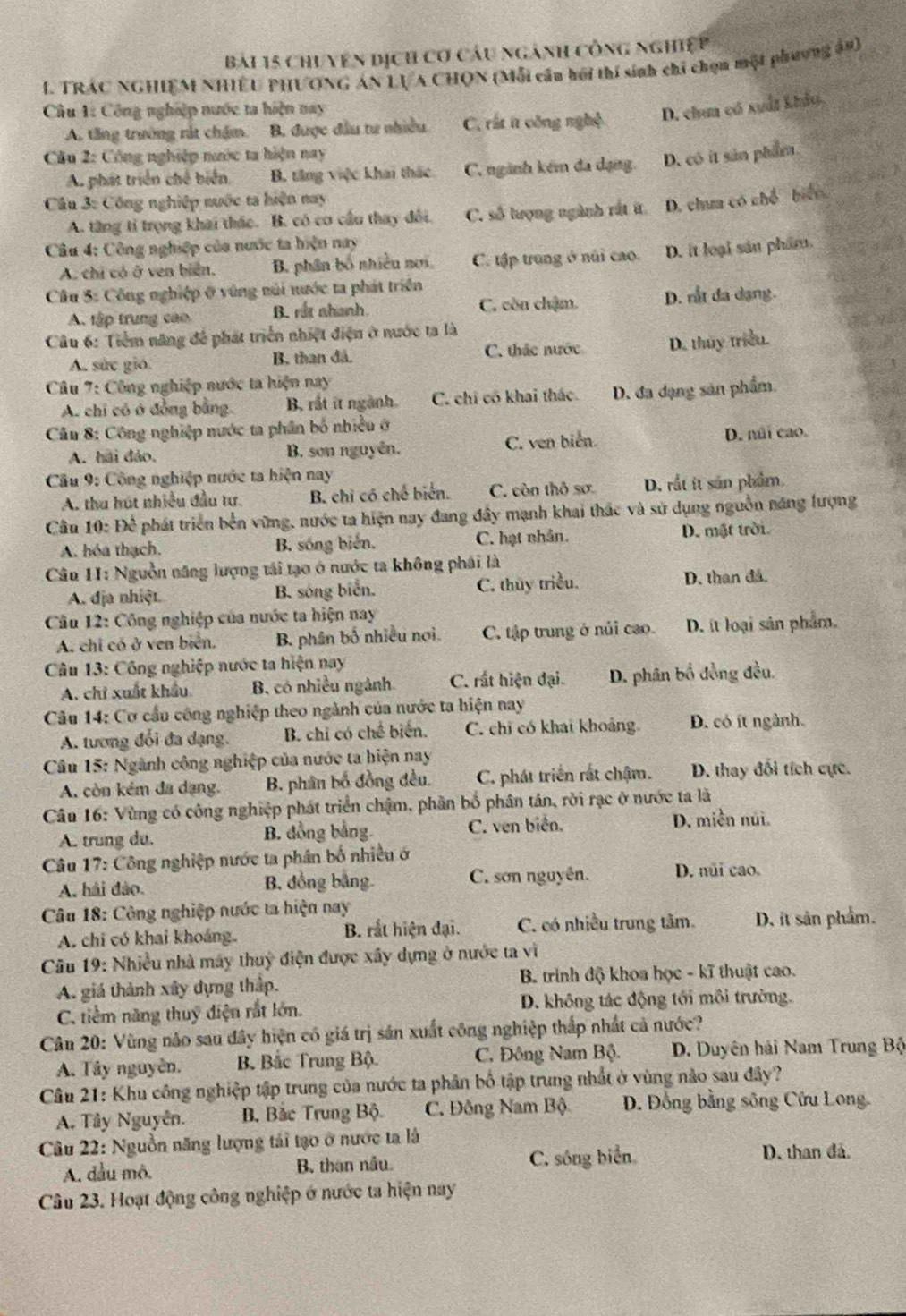 chuyên dịch cơ câu ngành công nghiệp
I. TRÁC NGHIEM NHIÊU PHƯONG AN LVA CHQN (Mỗi cầu hồi thí sinh chỉ chọn một phương ản)
Câu 1: Công nghiệp nước ta hiện nay D. chun có xuất khảo,
A. tăng trường rắt chậm. B. được đầu tư nhiều C. rất ít công nghệ
Câu 2: Công nghiệp nước ta hiện nay
A. phát triển chế biển B. tăng việc khai thác C. ngành kém đa dạng. D. có it sản phẩm.
Câu 3: Công nghiệp nước ta hiện nay
A. từng tỉ trọng khai thác. B. có cơ cầu thay đôi. C. số lượng ngành rất ít. D. chưa có chế biển
Câu 4: Công nghiệp của nước ta hiện nay
A. chi có ở ven biển. B. phân bố nhiều nơi C. tập trung ở núi cao. D. it loại sản phẩm.
Câu 5: Công nghiệp ở vùng núi nước ta phát triển
A. tập trung cao B. rắt nhanh. C. còn chặm. D. rắt đa dạng.
Câu 6: Tiểm năng để phát triển nhiệt điện ở nước ta là
A. sức gió. B. than đá. C. thác nước D. thủy triều
Câu 7: Công nghiệp nước ta hiện nay
A. chi có ở đồng bằng B. rất it ngành. C. chỉ có khai thác. D. đa dạng sản phẩm.
Cầu 8: Công nghiệp nước ta phân bố nhiều ở
A. hai đảo. B. son nguyên. C. ven biển D. núi cao.
Cầu 9: Công nghiệp nước ta hiện nay
A. thu hút nhiều đầu tư. B. chỉ có chế biển. C. còn thô sơ D. rắt it sản phẩm.
Câu 10: Để phát triển bến vững, nước ta hiện nay đang đây mạnh khai thác và sử dụng nguồn năng lượng
A. hóa thạch. B. sống biến, C. hạt nhân. D. mật trời.
Câu 11: Nguồn năng lượng tái tạo ở nước ta không phái là
A. địa nhiệt. B. sóng biển C. thủy triều. D. than đá.
* Câu 12: Công nghiệp của nước ta hiện nay
A. chỉ có ở ven biển. B. phân bố nhiều nơi. C. tập trung ở núi cao. D. it loại sản phẩm.
Câu 13: Công nghiệp nước ta hiện nay
A. chỉ xuất khẩu B, có nhiều ngành C. rất hiện đại. D. phân bố đồng đều.
Câu 14: Cơ cầu công nghiệp theo ngành của nước ta hiện nay
A. tương đổi đa dạng. B. chỉ có chế biến. C. chỉ có khai khoảng D. có ít ngành.
Câu 15: Ngành công nghiệp của nước ta hiện nay
A. còn kém đa dạng. B. phân bố đồng đều. C. phát triển rắt chậm. D. thay đổi tích cực.
Câu 16: Vùng có công nghiệp phát triển chậm, phần bố phân tân, rời rạc ở nước ta là
A. trung du. B. đồng bằng. C. ven biển. D. miền núì.
Câu 17: Công nghiệp nước ta phân bố nhiều ở
A. hải đảo. B, đồng bằng. C. sơn nguyên. D. núi cao.
Câu 18: Công nghiệp nước ta hiện nay
A. chi có khai khoáng. B. rắt hiện đại. C. có nhiều trung tâm. D. it sản phẩm.
Câu 19: Nhiều nhà máy thuỷ điện được xây dựng ở nước ta vì
A. giá thành xây dựng thập.  B. triình độ khoa học - kĩ thuật cao.
C. tiềm năng thuỷ điện rắt lớn. D. không tác động tới môi trường.
Câu 20: Vùng não sau đây hiện có giá trị sản xuất công nghiệp thắp nhất cả nước?
A. Tây nguyên. Bộ Bắc Trung Bộ. C. Đông Nam Bộ. D. Duyên hải Nam Trung Bộ
Câu 21: Khu công nghiệp tập trung của nước ta phân bố tập trung nhất ở vùng nào sau đây?
A. Tây Nguyễn. B. Bắc Trung Bộ. C. Đông Nam Bộ  D. Đồng bằng sông Cửu Long.
Câu 22: Nguồn năng lượng tái tạo ở nước ta là
A. dầu mô. B. than nầu. C. sóng biển D. than đá.
Câu 23. Hoạt động công nghiệp ở nước ta hiện nay