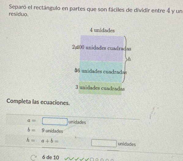 Separó el rectángulo en partes que son fáciles de dividir entre 4 y un
residuo.
4 unidades
2 00 unidades cuadradas
h
§ 6 unidades cuadradas
3 unidades cuadradas
Completa las ecuaciones.
a=□ unidades
b=9 unidades
h=a+b= unidades
6 de 10