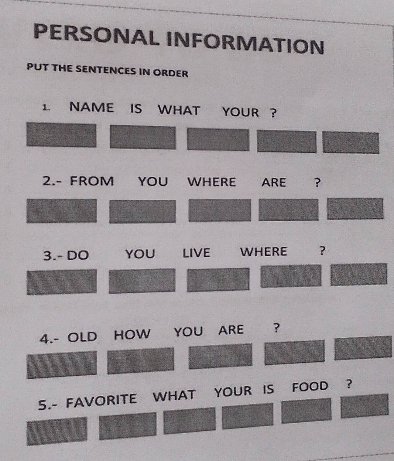 PERSONAL INFORMATION 
PUT THE SENTENCES IN ORDER 
1. NAME IS WHAT YOUR ? 
2.- FROM YOU WHERE ARE ? 
3.- DO YOU LIVE WHERE ? 
4.- OLD HOW YOU ARE ? 
5.- FAVORITE WHAT YOUR IS FOOD ?