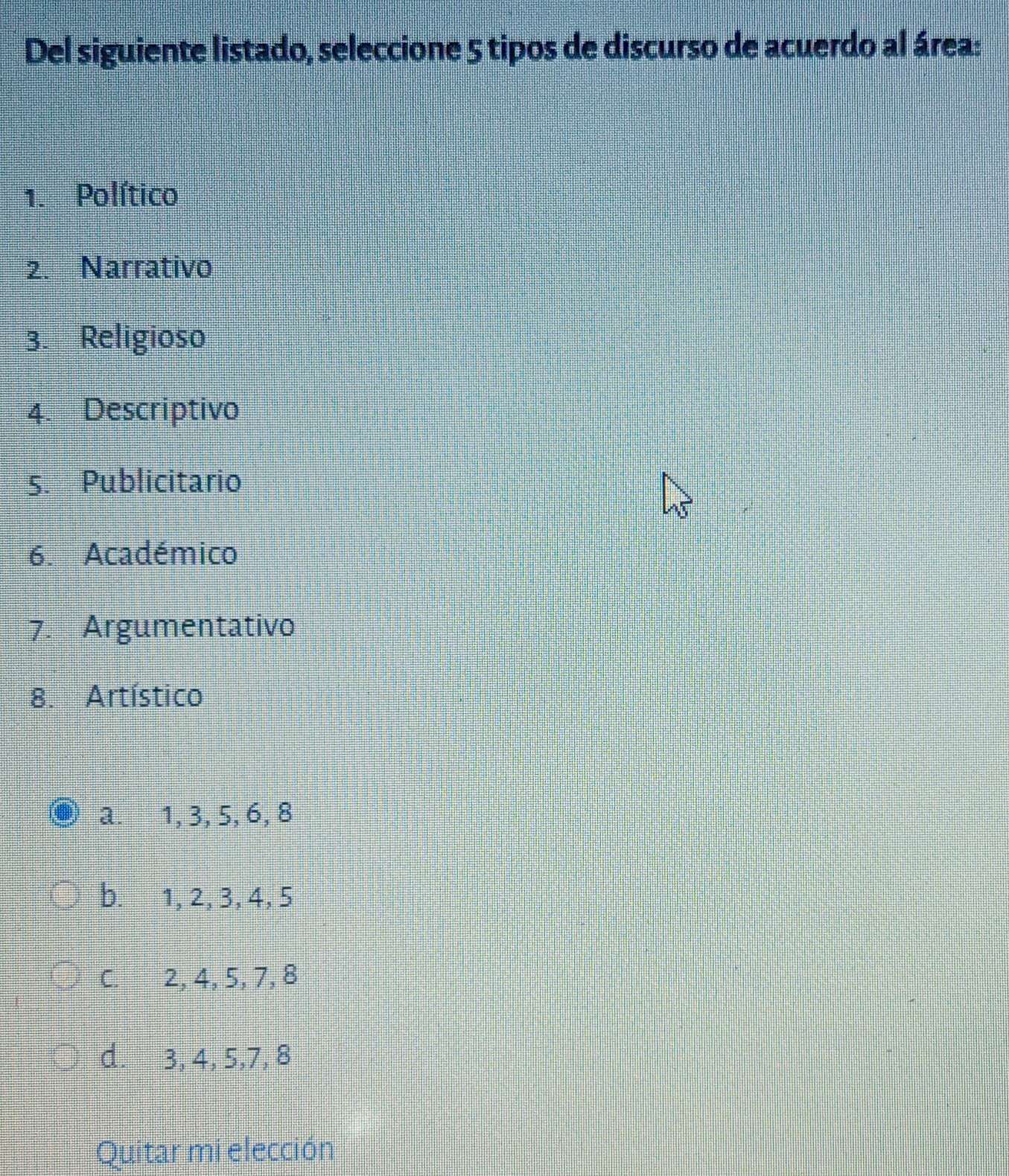 Del siguiente listado, seleccione 5 tipos de discurso de acuerdo al área:
1. Político
2. Narrativo
3. Religioso
4. Descriptivo
5. Publicitario
6. Académico
7. Argumentativo
8. Artístico
a. 1, 3, 5, 6, 8
b. 1, 2, 3, 4, 5
C. 2, 4, 5, 7, 8
d. 3, 4, 5, 7, 8
Quitar mi elección