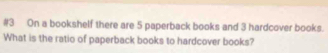 #3 On a bookshelf there are 5 paperback books and 3 hardcover books. 
What is the ratio of paperback books to hardcover books?