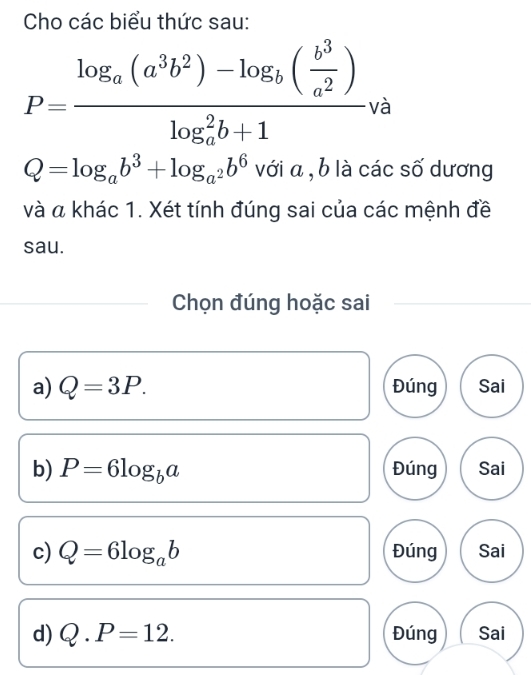 Cho các biểu thức sau:
P=frac log _a(a^3b^2)-log _b( b^3/a^2 )(log _a)^2b+1va
Q=log _ab^3+log _a^2b^6 với a , b là các số dương
và a khác 1. Xét tính đúng sai của các mệnh đề
sau.
Chọn đúng hoặc sai
a) Q=3P. Đúng Sai
b) P=6log _ba Đúng Sai
c) Q=6log _ab Đúng Sai
d) Q.P=12. Đúng Sai