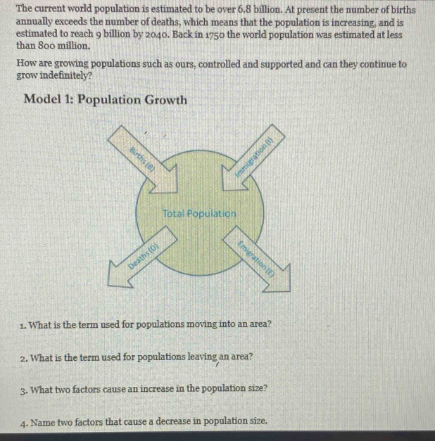 The current world population is estimated to be over 6.8 billion. At present the number of births 
annually exceeds the number of deaths, which means that the population is increasing, and is 
estimated to reach 9 billion by 2040. Back in 1750 the world population was estimated at less 
than 800 million. 
How are growing populations such as ours, controlled and supported and can they continue to 
grow indefinitely? 
Model 1: Population Growth 
1. What is the term used for populations moving into an area? 
2. What is the term used for populations leaving an area? 
3. What two factors cause an increase in the population size? 
4. Name two factors that cause a decrease in population size.