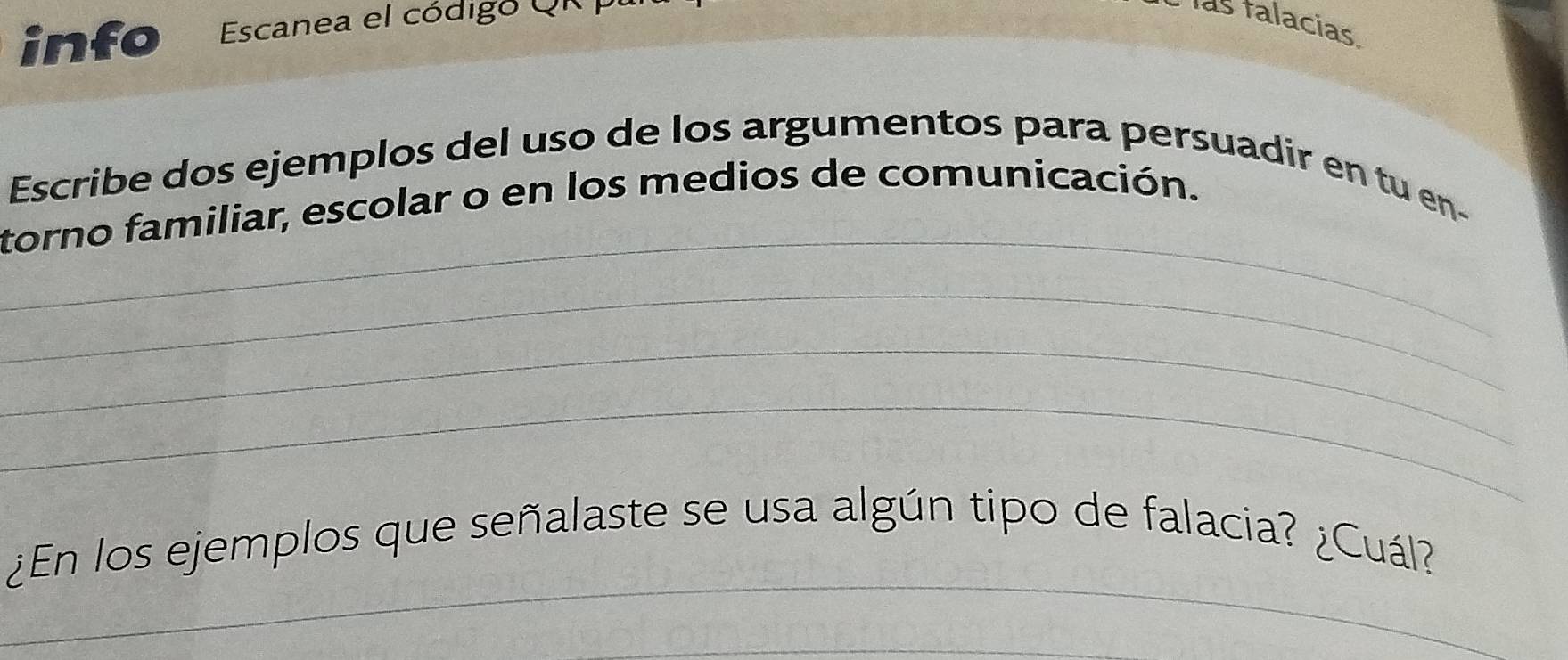 info Escanea el código Qi 
las falacias 
_ 
Escribe dos ejemplos del uso de los argumentos para persuadir en tu en- 
torno familiar, escolar o en los medios de comunicación. 
_ 
_ 
_ 
_ 
¿En los ejemplos que señalaste se usa algún tipo de falacia? ¿Cuál?