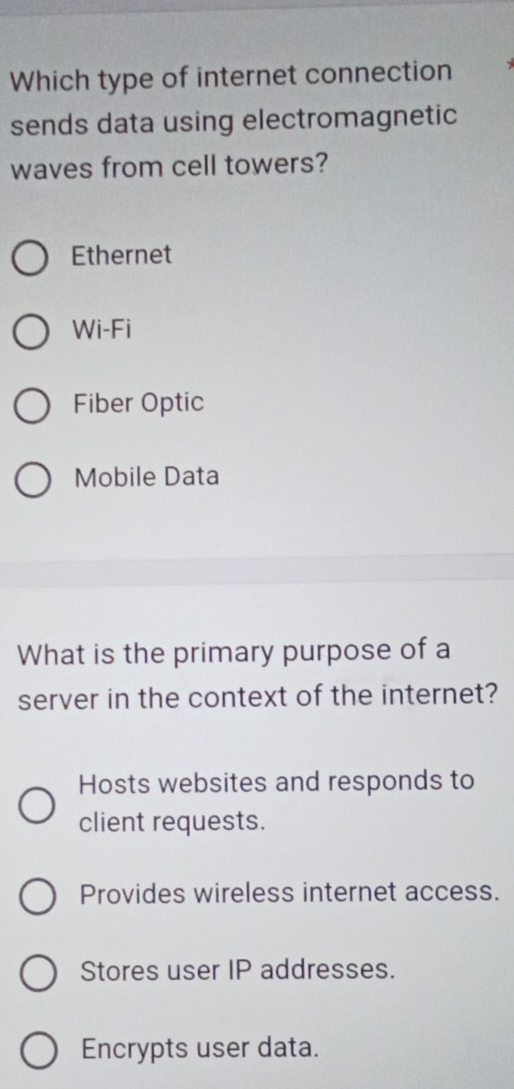 Which type of internet connection
sends data using electromagnetic
waves from cell towers?
Ethernet
Wi-Fi
Fiber Optic
Mobile Data
What is the primary purpose of a
server in the context of the internet?
Hosts websites and responds to
client requests.
Provides wireless internet access.
Stores user IP addresses.
Encrypts user data.