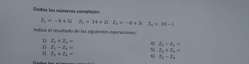 Dados los números complejos:
Z_1=-4+5i Z_2=14+2iZ_3=-8+3i Z_4=10-i
Indica el resultado de las siguientes operaciones: 
1) Z_1+Z_2= 4) Z_4-Z_2=
2) Z_1-Z_4= 5) Z_3+Z_4=
3) Z_2+Z_4=
6) Z_2-Z_4
Dados los núms