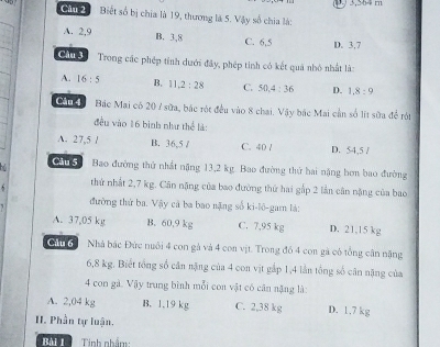 Cầu 2 Biết số bị chia là 19, thương là 5. Vậy số chia là:
A. 2, 9 B. 3, 8 C. 6, 5 D. 3, 7
Câu 3 Trong các phép tỉnh dưới đây, phép tinh có kết quả nhỏ nhất là:
A. 16:5 B. 11.2:28 C. 50.4:36 D. 1.8:9
Câu 4 Bắc Mai có 20 / sữa, bắc rột đều vào 8 chai. Vậy bắc Mai cần số lit sữa để rội
đều vào 16 bình như thể là:
A. 27,5 / B. 36,5 / C. 40 / D. 54,5 /
G Bao đường thứ nhất nặng 13,2 kg. Bao đường thứ hai nặng bơn bao đường
thứ nhất 2,7 kg. Cân nặng của bao đường thứ hai gắp 2 lần cân nặng của bao
đường thứ ba. Vậy cả ba bao nặng số ki-lô-gam là:
A. 37,05 kg B. 60,9 kg C. 7,95 kg D. 21.15 kg
in6 Nhà bắc Đức nuôi 4 con gà và 4 con vịt. Trong đó 4 con gà có tổng cân nặng
6,8 kg. Biết tổng số cân nặng của 4 con vịt gắp 1,4 lần tổng số cân nặng của
4 con gà. Vậy trung bình mỗi con vật có cân nặng là:
A. 2,04 kg B. 1.19 kg C. 2,38 kg D. 1.7 kg
II. Phần tự luận.
Bài 1 Tinh nhẩm: