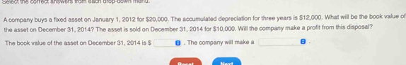 Select the correct answers from each drop-bown meind. 
A company buys a fixed asset on January 1, 2012 for $20,000. The accumulated depreciation for three years is $12,000. What will be the book value o 
the asset on December 31, 2014? The asset is sold on December 31, 2014 for $10,000. Will the company make a profit from this disposal? 
The book value of the asset on December 31, 2014 is $ θ. The company will make a θ.