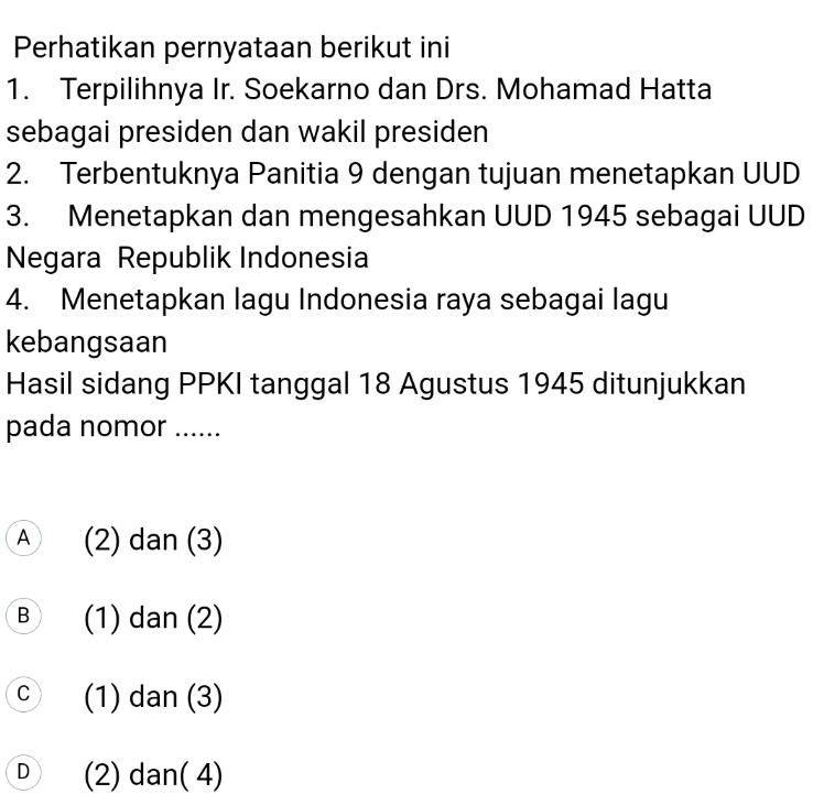 Perhatikan pernyataan berikut ini
1. Terpilihnya Ir. Soekarno dan Drs. Mohamad Hatta
sebagai presiden dan wakil presiden
2. Terbentuknya Panitia 9 dengan tujuan menetapkan UUD
3. Menetapkan dan mengesahkan UUD 1945 sebagai UUD
Negara Republik Indonesia
4. Menetapkan lagu Indonesia raya sebagai lagu
kebangsaan
Hasil sidang PPKI tanggal 18 Agustus 1945 ditunjukkan
pada nomor ......
A (2) dan (3)
B (1) dan (2)
C a (1) dan (3)
D (2) dan( 4)