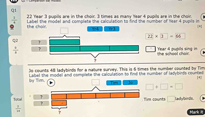 Comparison bar models
Q1
 2/6  22 Year 3 pupils are in the choir. 3 times as many Year 4 pupils are in the choir.
Label the model and complete the calculation to find the number of Year 4 pupils in
the choir.  [4]
22* 3=66
Q^2
 0/8  Year 4 pupils sing in
the school choir.
Jo counts 48 ladybirds for a nature survey. This is 6 times the number counted by Tim
Label the model and complete the calculation to find the number of ladybirds counted
[4]
Total □ / □ =□
m counts □ ladybirds.
 2/14 
Mark it