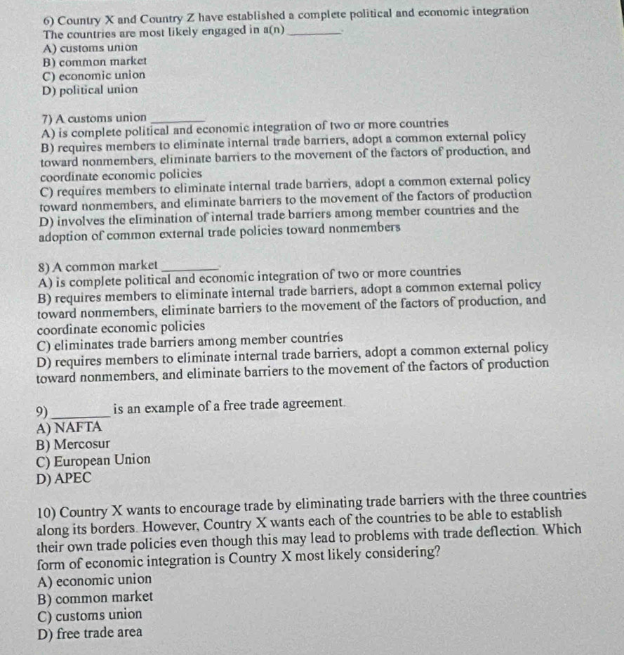 Country X and Country Z have established a complete political and economic integration
The countries are most likely engaged in a(n) _ .
A) customs union
B) common market
C) economic union
D) political union
7) A customs union_
A) is complete political and economic integration of two or more countries
B) requires members to eliminate internal trade barriers, adopt a common external policy
toward nonmembers, eliminate barriers to the movement of the factors of production, and
coordinate economic policies
C) requires members to eliminate internal trade barriers, adopt a common external policy
toward nonmembers, and eliminate barriers to the movement of the factors of production
D) involves the elimination of internal trade barriers among member countries and the
adoption of common external trade policies toward nonmembers
8) A common market 、
A) is complete political and economic integration of two or more countries
B) requires members to eliminate internal trade barriers, adopt a common external policy
toward nonmembers, eliminate barriers to the movement of the factors of production, and
coordinate economic policies
C) eliminates trade barriers among member countries
D) requires members to eliminate internal trade barriers, adopt a common external policy
toward nonmembers, and eliminate barriers to the movement of the factors of production
9)_ is an example of a free trade agreement.
A) NAFTA
B) Mercosur
C) European Union
D) APEC
10) Country X wants to encourage trade by eliminating trade barriers with the three countries
along its borders. However, Country X wants each of the countries to be able to establish
their own trade policies even though this may lead to problems with trade deflection. Which
form of economic integration is Country X most likely considering?
A) economic union
B) common market
C) customs union
D) free trade area