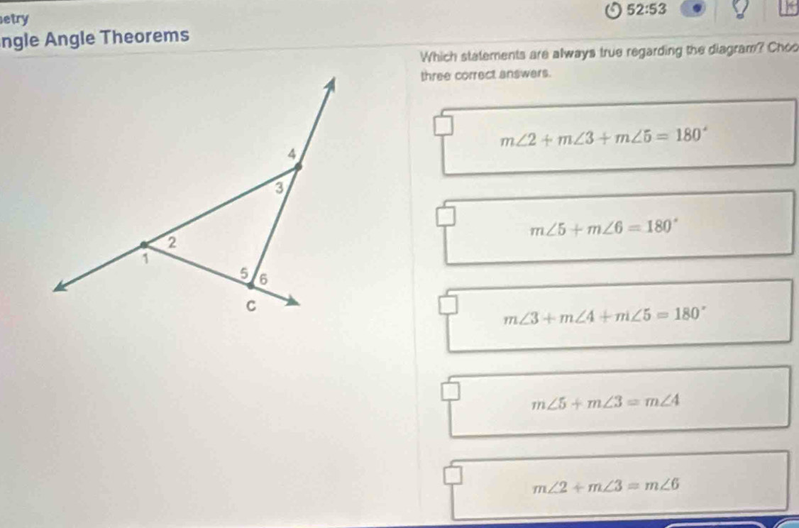 52:53 
etry
ngle Angle Theorems
Which statements are always true regarding the diagram? Choo
three correct answers.
m∠ 2+m∠ 3+m∠ 5=180°
m∠ 5+m∠ 6=180°
m∠ 3+m∠ 4+m∠ 5=180°
m∠ 5+m∠ 3=m∠ 4
m∠ 2+m∠ 3=m∠ 6