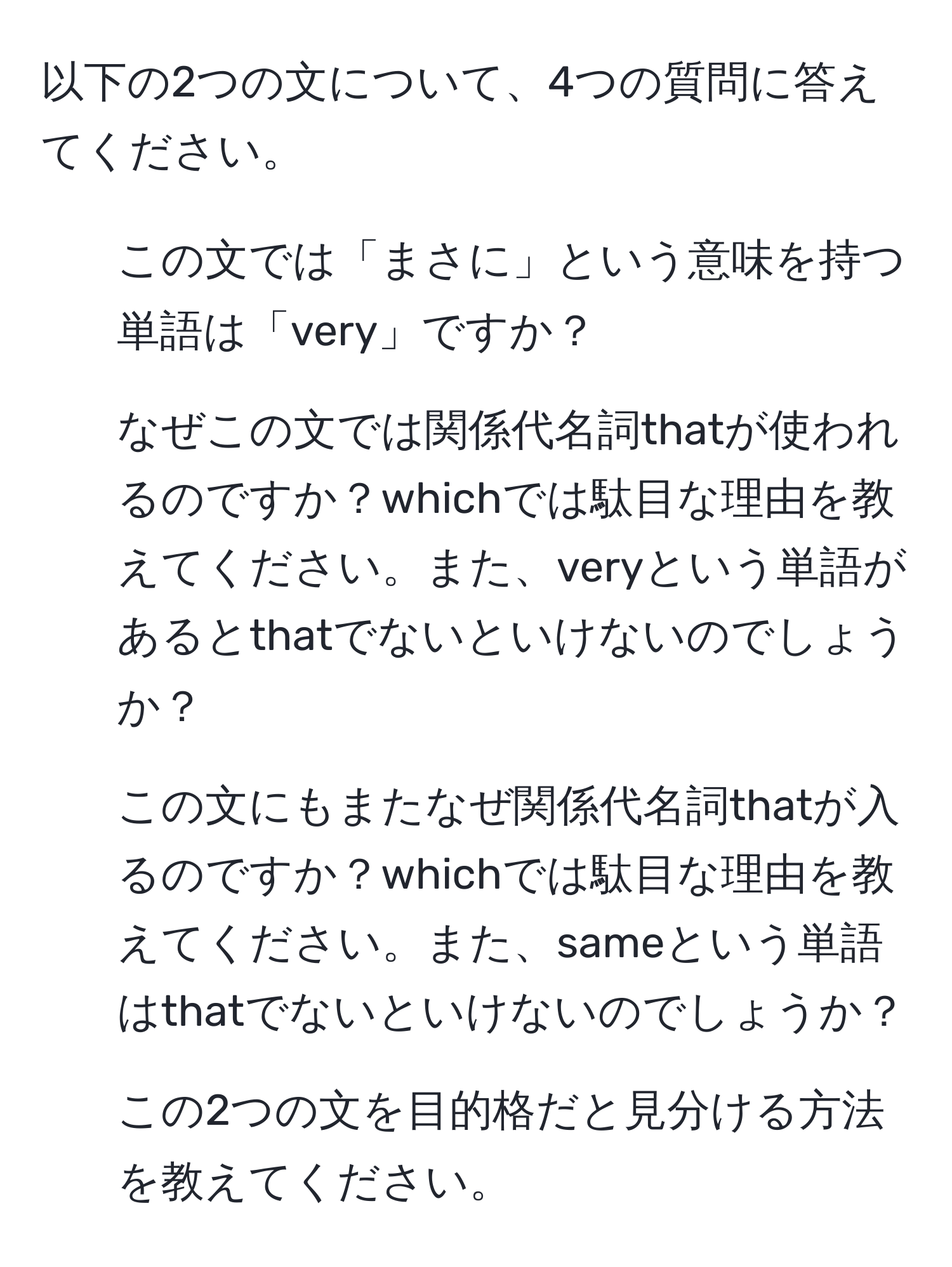 以下の2つの文について、4つの質問に答えてください。

1. この文では「まさに」という意味を持つ単語は「very」ですか？
2. なぜこの文では関係代名詞thatが使われるのですか？whichでは駄目な理由を教えてください。また、veryという単語があるとthatでないといけないのでしょうか？
3. この文にもまたなぜ関係代名詞thatが入るのですか？whichでは駄目な理由を教えてください。また、sameという単語はthatでないといけないのでしょうか？
4. この2つの文を目的格だと見分ける方法を教えてください。