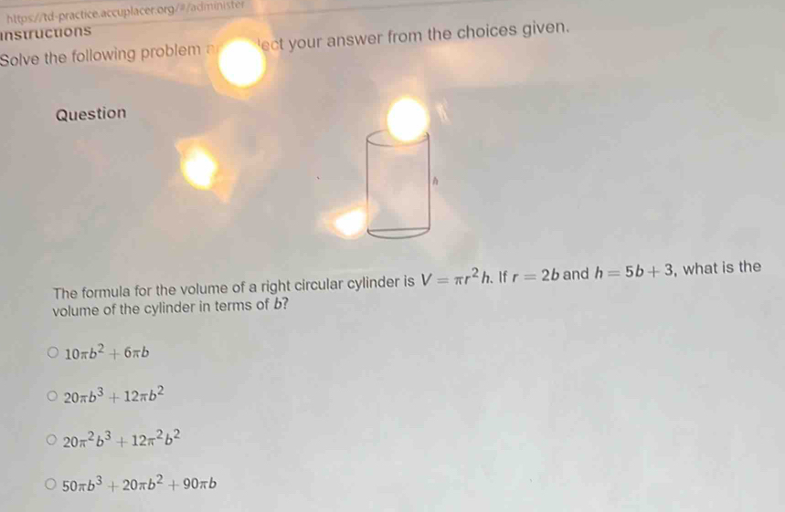 instructions
Solve the following problem 'ect your answer from the choices given.
Question
The formula for the volume of a right circular cylinder is V=π r^2h. If r=2b and h=5b+3 , what is the
volume of the cylinder in terms of b?
10π b^2+6π b
20π b^3+12π b^2
20π^2b^3+12π^2b^2
50π b^3+20π b^2+90π b