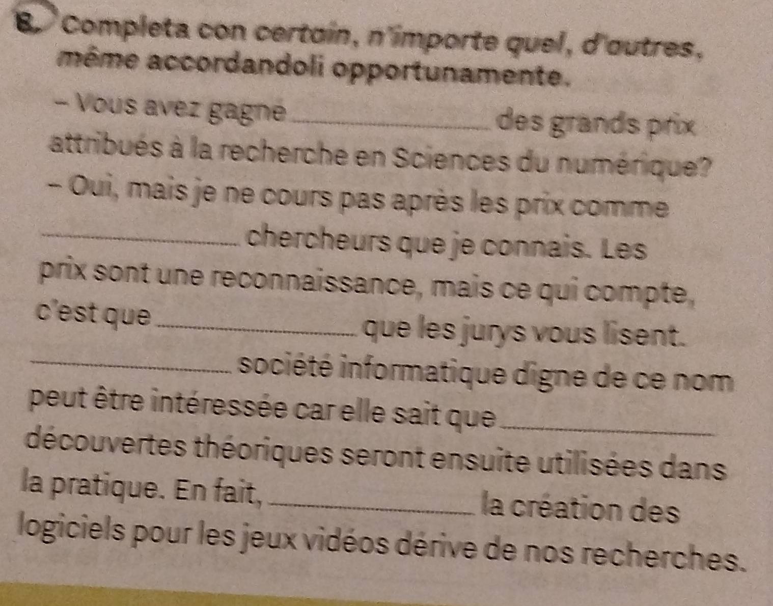 Completa con certoín, n'importe quel, d'outres, 
même accordandoli opportunamente. 
- Vous avez gagné _des grands prix 
attribués à la recherche en Sciences du numérique? 
- Oui, mais je ne cours pas après les prix comme 
_chercheurs que je connais. Les 
prix sont une reconnaïssance, mais ce qui compte, 
c'est que_ 
que les jurys vous lisent. 
_société informatique digne de ce nom 
peut être intéressée car elle sait que_ 
découvertes théoriques seront ensuite utilisées dans 
la pratique. En fait, _la création des 
logiciels pour les jeux vidéos dérive de nos recherches.