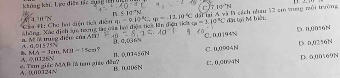 không khí. Lực điện tác dụng lên tệ
C 7.10^(-7)N
là
B. 5.10^(-7)N
Câu 41: Cho hai điện tích điểm đặt tại A và B cách nhau 12 cm trong môi trường
A 4.10^(-7)N
không. Xác định lực tương tác của hai điện tích lên điện tích q_1=9.10^(-8)C, q_2=-12.10^(-8)C q_0=3.10^(-8)C đặt tại M biết:
D. 0,0056N
a. M là trung điểm của AB?
A. 0,01575N B. 0,036N C. 0,0194N
D. 0,0256N
b. MA=3cm, MB=15cm ?
A. 0,0326N B. 0,03456N C. 0,0904N
A. 0,00324N B. 0,006N C. 0,0094N D. 0,00169N
c. Tam giác MAB là tam giác đều?