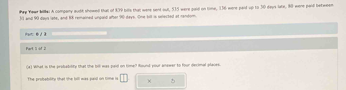 Pay Your bills: A company audit showed that of 839 bills that were sent out, 535 were paid on time, 136 were paid up to 30 days late, 80 were paid between
31 and 90 days late, and 88 remained unpaid after 90 days. One bill is selected at random. 
Part: 0 / 2 
Part 1 of 2 
(a) What is the probability that the bill was paid on time? Round your answer to four decimal places. 
The probability that the bill was paid on time is ×