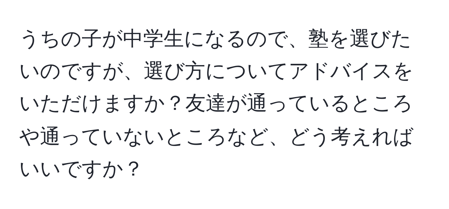 うちの子が中学生になるので、塾を選びたいのですが、選び方についてアドバイスをいただけますか？友達が通っているところや通っていないところなど、どう考えればいいですか？